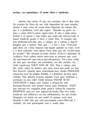 aceitar, ser espontâneo. O nome disso é modéstia.
∙ destino não existe. O que nos acontece não é obra dele.
Os eventos do fluxo de sua vida dependem de suas atitudes.
Gostar é uma coisa de nossa alma. Depende da cabeça. Ela
que é o problema, você põe regras: “Quando eu gosto eu...:
faço o outro feliz”e outras regras mais. E não é nada disso.
Gostar é só gostar e não tenho que nada, não precisa nada. A
maior ilusão de gostar é fazer o outro feliz. O coração não
tem problema nele não, mas a cabeça, ah a cabeça é fogo!!!
Imagina que a pessoa “tem que...”, e faz a lista. “Você está
aqui para ser o meu macaco (me erguer quando eu cair), você
é o meu estímulo, meu apoio. Você acha que ele vai dar conta
do recado? “Me desiludi, eu tinha direito..”Esse é o princípio da
violência. Você sofreu muito mais com as pessoas que você
diz que amava do que com as que não gostava. “Eu o amo então
ele tem que: me amar, me considerar, me dar carinho, etc...”
Tudo aquilo que VOCÊ NÃO SE DÁ. Mas a cabeça está
tão ruim, cheia de ilusões, que uma coisa que pode ser boa
fica horrível. Quanto mais insatisfação mais ilusão. NINGUÉM
nunca tira você da solidão. Solidão é a distância de mim para
comigo. Não adianta arrumar alguém. Você quer melhorar a
aceitação na sua vida? Então precisa VIGIAR SUAS
FANTASIAS e pegar suas ilusões e destruí-las sem
hesitação.Procure seus pontos fracos para fortalecer. VOCÊ
que tem que ver, ninguém pode guiar a cabeça de ninguém.
DESPERTE para ver esse negócio de ilusão. Não teve nada
errado na sua infância e na sua adolescência, foi sua ilusão.
Ninguém vai entrar no seu sonho só porque você quer.
Quando a mãe fala que está preocupada com o filho não é
verdade, ela está preocupada com o sonho dela..
 