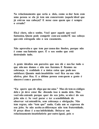 No relacionamento que seria a dois, como se dar bem com
uma pessoa se ela já tem um concorrente (aquele ideal que
já está na sua cabeça)? E nesse caso quem que é sempre
o errado?
Ele,é claro, não o sonho. Você quer aquele que você
fantasiou. Quem pode competir com seu sonho?É sua cabeça
que está estragada não o seu casamento.
Não aproveita o que tem por causa das ilusões, porque não
é como sua fantasia quer. É o seu sonho que está
destruindo tudo.
A gente idealiza um parceira que nos dá e nos faz tudo o
que não nos damos e não nos fazemos. E ficamos na
cobrança. A realidade é a única coisa que pode nos
satisfazer. Quanto mais insatisfeito você fica na sua vida
afetiva, pior fica. E a última pessoa com quem a gente é
sincero é com o parceiro.
“Eu quero que ele diga que me ama.” Mas ele tem os códigos
dele e já deve estar lhe dizendo isso à moda dele. Mas
você não entende porque quer do seu jeito, se não é do seu
jeito não é. Se você parar e ter a sensibilidade de
observar vai entendê-lo, sem cobrança e obrigação. Não
tem regras, não “tem que” nada. Cada um se expressa do
seu jeito. Se não aceita as diferenças não tem fraternidade.
O preço disso é a sua infelicidade. Deixa-se um
relacionamento insatisfatório por outro igual, pois o
 