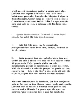 problema está em você, em aceitar a pessoa como ela é.
Conviver com alguém é enfrentar você. Não fique
idolatrando, pensando, deslumbrado. Ninguém é digno de
deslumbramento. Gostar nasce do convívio com a pessoa.
O sofrimento é opcional. DESILUSÃO é a oportunidade
para você cair na real, a natureza está lhe dando uma
chance.
∙ egoísta é sempre mimado. O terrível do mimo é que o
mimado fica inábil. Há dois tipos de mimado:
1 - tudo foi feito para ele, foi paparicado,
protegido,cuidado; ficou bobo, fútil, incapaz, medroso, se
faz de coitado.
2 - desde pequeno teve que trabalhar duro, teve que
ajudar em casa e nunca teve nada de mão beijada, nunca
foi paparicado. Pode, quando adulto, ter tudo
materialmente porque se acostumou a ir atrás das coisas,
MAS ele não aceita, é mimado porque “eu queria ter sido,
eu queria ter tido e não tive” e não aceita até hoje. São
os piores, exigem tudo dos outros e acabam perdendo
Nós somos uma máquina de funcionar, por isso use.Quanto
mais se faz mais se tem. Quanto menos usado mais atrofia.
Conviver com as pessoas é a melhor coisa porque você
aprende muito. Mimado é a pessoa que não quer esta
natureza. Quer contrariar isto e quer ter resultados.
 