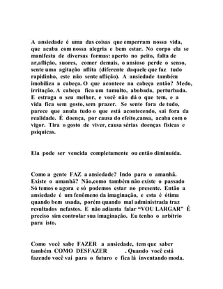 A ansiedade é uma das coisas que emperram nossa vida,
que acaba com nossa alegria e bem estar. No corpo ela se
manifesta de diversas formas: aperto no peito, falta de
ar,aflição, suores, comer demais, o ansioso perde o senso,
sente uma agitação aflita (diferente daquele que faz tudo
rapidinho, este não sente aflição). A ansiedade também
imobiliza a cabeça. O que acontece na cabeça então? Medo,
irritação. A cabeça fica um tumulto, abobada, perturbada.
E estraga o seu melhor, e você não dá o que tem, e a
vida fica sem gosto, sem prazer. Se sente fora de tudo,
parece que anula tudo o que está acontecendo, sai fora da
realidade. É doença, por causa do efeito,cansa, acaba com o
vigor. Tira o gosto de viver, causa sérias doenças físicas e
psíquicas.
Ela pode ser vencida completamente ou então diminuída.
Como a gente FAZ a ansiedade? Indo para o amanhã.
Existe o amanhã? Não,como também não existe o passado
Só temos o agora e só podemos estar no presente. Então a
ansiedade é um fenômeno da imaginação, e esta é ótima
quando bem usada, porém quando mal administrada traz
resultados nefastos. E não adianta falar “VOU LARGAR” É
preciso sim controlar sua imaginação. Eu tenho o arbítrio
para isto.
Como você sabe FAZER a ansiedade, tem que saber
também COMO DESFAZER . Quando você está
fazendo você vai para o futuro e fica lá inventando moda.
 