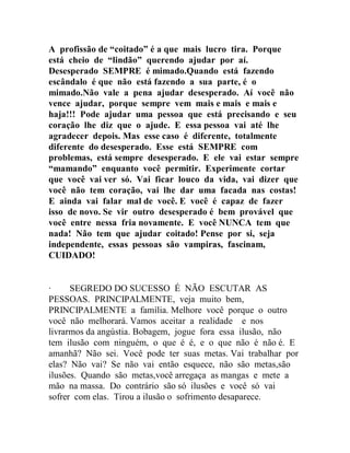 A profissão de “coitado” é a que mais lucro tira. Porque
está cheio de “lindão” querendo ajudar por aí.
Desesperado SEMPRE é mimado.Quando está fazendo
escândalo é que não está fazendo a sua parte, é o
mimado.Não vale a pena ajudar desesperado. Aí você não
vence ajudar, porque sempre vem mais e mais e mais e
haja!!! Pode ajudar uma pessoa que está precisando e seu
coração lhe diz que o ajude. E essa pessoa vai até lhe
agradecer depois. Mas esse caso é diferente, totalmente
diferente do desesperado. Esse está SEMPRE com
problemas, está sempre desesperado. E ele vai estar sempre
“mamando” enquanto você permitir. Experimente cortar
que você vai ver só. Vai ficar louco da vida, vai dizer que
você não tem coração, vai lhe dar uma facada nas costas!
E ainda vai falar mal de você. E você é capaz de fazer
isso de novo. Se vir outro desesperado é bem provável que
você entre nessa fria novamente. E você NUNCA tem que
nada! Não tem que ajudar coitado! Pense por si, seja
independente, essas pessoas são vampiras, fascinam,
CUIDADO!
∙ SEGREDO DO SUCESSO É NÃO ESCUTAR AS
PESSOAS. PRINCIPALMENTE, veja muito bem,
PRINCIPALMENTE a família. Melhore você porque o outro
você não melhorará. Vamos aceitar a realidade e nos
livrarmos da angústia. Bobagem, jogue fora essa ilusão, não
tem ilusão com ninguém, o que é é, e o que não é não é. E
amanhã? Não sei. Você pode ter suas metas. Vai trabalhar por
elas? Não vai? Se não vai então esquece, não são metas,são
ilusões. Quando são metas,você arregaça as mangas e mete a
mão na massa. Do contrário são só ilusões e você só vai
sofrer com elas. Tirou a ilusão o sofrimento desaparece.
 