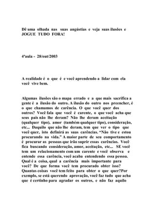 Dê uma olhada nas suas angústias e veja suas ilusões e
JOGUE TUDO FORA!
4ªaula - 28/out/2003
A realidade é o que é e você aprendendo a lidar com ela
você vive bem.
Algumas ilusões são o mapa errado e a que mais sacrifica a
gente é a ilusão do outro. A ilusão do outro nos preencher, é
o que chamamos de carência. O que você quer dos
outros? Você fala que você é carente, o que você acha que
seus pais não lhe deram? Não lhe deram aceitação
(qualquer tipo), amor (também qualquer tipo), consideração,
etc... Daquilo que não lhe deram, tem que ver o tipo que
você quer, isto definirá as suas carências. “Não tive e estou
procurando na vida.” A maior parte de seu comportamento
é procurar as pessoas que irão suprir essas carências. Você
fica buscando consideração, amor, aceitação, etc... SE você
tem um relacionamento com um carente e você observa e
entende essa carência, você acaba entendendo essa pessoa.
Qual é a coisa, qual a carência mais importante para
você? De que forma você tem procurado obter isso?
Quantas coisas você tem feito para obter o que quer?Por
exemplo, se está querendo aprovação, você faz tudo que acha
que é certinho para agradar os outros, e não faz aquilo
 