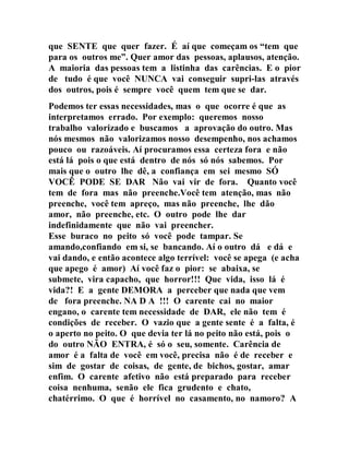 que SENTE que quer fazer. É aí que começam os “tem que
para os outros me”. Quer amor das pessoas, aplausos, atenção.
A maioria das pessoas tem a listinha das carências. E o pior
de tudo é que você NUNCA vai conseguir supri-las através
dos outros, pois é sempre você quem tem que se dar.
Podemos ter essas necessidades, mas o que ocorre é que as
interpretamos errado. Por exemplo: queremos nosso
trabalho valorizado e buscamos a aprovação do outro. Mas
nós mesmos não valorizamos nosso desempenho, nos achamos
pouco ou razoáveis. Aí procuramos essa certeza fora e não
está lá pois o que está dentro de nós só nós sabemos. Por
mais que o outro lhe dê, a confiança em sei mesmo SÓ
VOCÊ PODE SE DAR Não vai vir de fora. Quanto você
tem de fora mas não preenche.Você tem atenção, mas não
preenche, você tem apreço, mas não preenche, lhe dão
amor, não preenche, etc. O outro pode lhe dar
indefinidamente que não vai preencher.
Esse buraco no peito só você pode tampar. Se
amando,confiando em si, se bancando. Aí o outro dá e dá e
vai dando, e então acontece algo terrível: você se apega (e acha
que apego é amor) Aí você faz o pior: se abaixa, se
submete, vira capacho, que horror!!! Que vida, isso lá é
vida?! E a gente DEMORA a perceber que nada que vem
de fora preenche. NA D A !!! O carente cai no maior
engano, o carente tem necessidade de DAR, ele não tem é
condições de receber. O vazio que a gente sente é a falta, é
o aperto no peito. O que devia ter lá no peito não está, pois o
do outro NÃO ENTRA, é só o seu, somente. Carência de
amor é a falta de você em você, precisa não é de receber e
sim de gostar de coisas, de gente, de bichos, gostar, amar
enfim. O carente afetivo não está preparado para receber
coisa nenhuma, senão ele fica grudento e chato,
chatérrimo. O que é horrível no casamento, no namoro? A
 