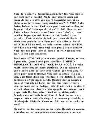 Você dá o poder e depois fica com medo? Interessa mais o
que você quer e pronto! Ainda não vai fazer nada por
causa do que os outros vão dizer? Passarinho que cai do
ninho o cachorro come, quem mandou cair?. A VIDA é dos
fortes, bobeou levou! Você deu o poder aos outros dançou!
Pegue de volta! “Não que ele critica” E daí? Fique na sua!
Entre a boca do outro e você tem o seu “não”, a sua
escolha. Depois que está lá embaixo você “enche” o seu
parceiro. Você se deixa de lado por causa da ilusão. E
ainda reza pedindo para Deus, mas não adianta. Ele só
vai ATRAVÉS de você, de onde você se coloca, não POR
você. Ele deixa você onde você está, pois é seu o arbítrio.
Você não usa para você só para o outro. Você não tem
azar, só tem auto abandono.
Precisamos ACORDAR para o nosso poder. Porque, se tem,
é para nós. Quem é você para você?Isto é MUITO
IMPORTANTE: QUEM É VOCÊ PARA VOCÊ. É a coisa
MAIS importante em nossa existência. O que adianta o
que o outro acha de você, você é aquilo que você acha. O
outro pode acha-lo lindo,se você não se acha é isso que
vale, é em torno disso que você tece o seu destino. É isso, o
destino seu é você quem decide. Quando você se assume é
tudo, só você está 24 horas por dia com você. O outro
não, por mais que se dedique, pois ele não está aí dentro. E
se você não está aí dentro e sim apegado aos outros, isso é
o que mais lhe fará sofrer. Você vai se violentando e
ficando cada vez mais insatisfeito. A ilusão do outro é o
mapa errado e você não chegará ao tesouro pretendido, a
tão almejada felicidade. Como ser feliz sem estar você com
você?
Os outros me tratam como eu me trato. Quando eu começo
a me dar, os outros, espontaneamente começam a me dar
 