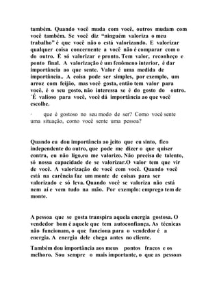 também. Quando você muda com você, outros mudam com
você também. Se você diz “ninguém valoriza o meu
trabalho” é que você não o está valorizando. E valorizar
qualquer coisa concernente a você não é comparar com o
do outro. É só valorizar e pronto. Tem valor, reconheço e
ponto final. A valorização é um fenômeno interior, é dar
importância ao que sente. Valor é uma medida de
importância.. A coisa pode ser simples, por exemplo, um
arroz com feijão, mas você gosta, então tem valor para
você, é o seu gosto, não interessa se é do gosto do outro.
´É valioso para você, você dá importância ao que você
escolhe.
∙ que é gostoso no seu modo de ser? Como você sente
uma situação, como você sente uma pessoa?
Quando eu dou importância ao jeito que eu sinto, fico
independente do outro, que pode me dizer o que quiser
contra, eu não ligo,eu me valorizo. Não precisa de talento,
só nossa capacidade de se valorizar.O valor tem que vir
de você. A valorização de você com você. Quando você
está na carência faz um monte de coisas para ser
valorizado e só leva. Quando você se valoriza não está
nem aí e vem tudo na mão. Por exemplo: emprego tem de
monte.
A pessoa que se gosta transpira aquela energia gostosa. O
vendedor bom é aquele que tem autoconfiança. As técnicas
não funcionam, o que funciona para o vendedor é a
energia. A energia dele chega antes no cliente.
Também dou importância aos meus pontos fracos e os
melhoro. Sou sempre o mais importante, o que as pessoas
 