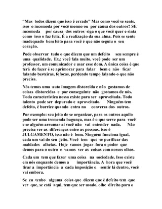 “Mas todos dizem que isso é errado” Mas como você se sente,
isso o incomoda por você mesmo ou por causa dos outros? SE
incomoda por causa dos outros siga o que você quer e sinta
como isso o faz feliz. É a realização da sua alma. Pois se sente
inadequado bem feito para você é que não seguiu o seu
coração.
Pode observar tudo o que dizem que um defeito seu sempre é
uma qualidade. Ex.: você fala muito, você pode ser um
professor, um comunicador e usar esse dom. A única coisa é que
terá de fazer é se aprimorar para falar bem e não ficar
falando besteiras, fofocas, perdendo tempo falando o que não
precisa.
Nós temos uma auto imagem distorcida e não gostamos de
coisas distorcidas e por conseguinte não gostamos de nós.
Toda característica nossa existe para ser aproveitada. Todo
talento pode ser depurado e aproveitado. Ninguém tem
defeito, é burrice quando entra na conversa dos outros.
Por exemplo: seu jeito de se organizar, para os outros aquilo
pode ser uma tremenda bagunça, mas é o que serve para você
e se alguém arrumar aí você não vai entender nada. Não
precisa ver as diferenças entre as pessoas, isso é
JULGAMENTO, isso não é bom. Ninguém funciona igual,
cada um vai do seu jeito. Você tem que se purificar das
maldades alheias. Hoje vamos jogar fora o poder que
demos para o outro e vamos ver as coisas com nossos olhos.
Cada um tem que fazer uma coisa na sociedade. Isso existe
em nós enquanto demos a importância. A hora que você
tirar a importância a cada imposição e sentir lá dentro, você
vai embora.
Se eu tenho alguma coisa que dizem que é defeito tem que
ver que, se está aqui, tem que ser usado, olhe direito para o
 