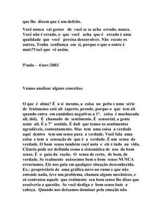 que lhe dizem que é um defeito.
Você nunca vai gostar de você se se acha errado, nunca.
Você não é errado, o que você acha que é errado é uma
qualidade que você precisa desenvolver. Não escute os
outros. Tenha confiança em si, porque o que o outro é
mais?Você que vê assim.
5ªaula - 4/nov/2003
Vamos analisar alguns conceitos.
O que é alma? É o si mesmo, a coisa no peito e uma série
de fenômenos está ali (aperto, prende, porque o que tem ali
quando entra em caminhos negativos a 1ª. coisa é machucado
ali, dói). É chamado de sentimento. É sensorial, a gente
sente ali. É o 7º sentido. É dali que temos os sentimentos
agradáveis, contentamento. Mas tem uma coisa a verdade
aqui dentro tem um senso para a verdade. Você fala uma
coisa e tem a sensação de que é a verdade. É um senso de
verdade. O bom senso também você nota e ele é tudo na vida.
Ciência pode ser definida como a sistemática de uso do bom
senso. É o guia da razão. O senso de certo, de bom, de
verdade. Se realmente usássemos bem o bom senso NUNCA
erraríamos. Ele nos guia em qualquer situação desconhecida.
Ex.: proprietário de uma gráfica novo no ramo e que não
entende nada, teve um problema, chamou alguns mecânicos, e
só contratou aquele que realmente seu bom senso lhe disse que
resolveria a questão. Se você desliga o bom senso bate a
cabeça. Quando nos deixamos dominar pela emoção não
 