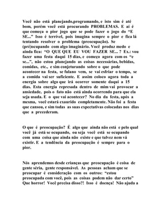 Você não está planejando,programando, e isto sim é até
bom, porém você está procurando PROBLEMAS. E aí é
que começa o pior jogo que se pode fazer o jogo do “E
SE...” Isso é terrível, pois imagina sempre o pior e fica lá
tentando resolver o problema (preocupação). Se
(pré)ocupando com algo imaginário. Você produz medo e
ainda fica: “O QUE QUE EU VOU FAZER SE... ? Ex.: vou
fazer uma festa daqui 15 dias, e começo agora com os “e
se...”, não estou planejando as coisas necessárias, bebidas,
comidas, etc., e sim conjeturando sobre o que pode
acontecer na festa, se fulano vem, se vai esfriar o tempo, se
a comida vai ser suficiente. E assim coloco agora toda a
energia sobre algo que irá ocorrer somente daqui a 15
dias. Esta energia represada dentro de mim vai provocar a
ansiedade, pois o fato não está ainda ocorrendo para que ela
seja usada. E o que vai acontecer? No dia da festa, após a
mesma, você estará exaurido completamente. Não foi a festa
que cansou, e sim todas as suas expectativas colocadas nos dias
que a precederam.
O que é preocupação? É algo que ainda não está e pelo qual
você já está se ocupando, ou seja você está se ocupando
com uma coisa que ainda não existe e que talvez nem vá
existir. E a tendência da preocupação é sempre para o
pior.
Nós aprendemos desde crianças que preocupação é coisa de
gente séria, gente responsável. As pessoas acham que se
preocupar é consideração com os outros: “estou
preocupada com você, pois as coisas podem não dar certo”
Que horror! Você precisa disso?! Isso é doença! Não ajuda a
 