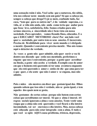 uma sensação ruim é não. Você acha que a natureza, tão sábia,
iria nos colocar neste mundo sem um guia? Só que a cabeça (ai,
sempre a cabeça que droga!!!) já se mete, confunde tudo, faz
caca, “tem que para os outros me”, é da vaidade suprema, e a
vida, ai a vida não anda, não anda como teria que andar para
que fosse leve, satisfatória, feliz. Somos criados para não
sermos sinceros, a sinceridade não é bem vista em nossa
sociedade. Para aprender, vamos ficando finos, educados. E o
que é EDUCADO? MENTIROSO claro! Por um lado você
quer a sociedade, por outro tem os seus anseios. É incoerente.
Precisa de flexibilidade para viver neste mundo e é obrigado
a mentir. Quando é conveniente precisa mentir. Mas nós temos
aqui o detector da verdade.
Às vezes a gente não quer admitir, não quer ouvir a voz lá
dentro nos dizendo que estão nos mentindo, preferimos o
engano que nos é conveniente, porque a gente quer acreditar
na ilusão, a gente não aceita a verdade. Exemplo caso de amor
em que o homem está querendo só ter uma aventura enquanto
que ela está querendo o amor e então ele diz que ama para ter
o que quer, e ela sente que não é amor e se engana, mas não
admite.
Pais e mães são mestres em dizer que gostam igual dos filhos
quando sabem que isso não é verdade, não se gosta igual, e tem
aqueles dos quais nem se gosta.
Não gostamos de certas coisas porque não batem com certas
coisas que acreditamos ser moral. Só que a alma é imoral. AS
regras sociais ignoram a alma e seus anseios. Tente vestir uma
roupa que a alma não está querendo e você ficará o dia inteiro
incomodado, vai ser encrenca o dia inteiro. Mas, nossa cabeça
está educada para não estar integrada com a alma. E tudo o
que você se opõe AQUI causa problema, tristeza, depressão,
 