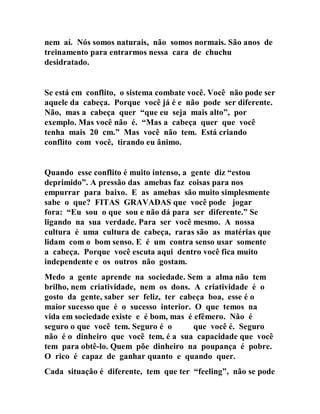 nem aí. Nós somos naturais, não somos normais. São anos de
treinamento para entrarmos nessa cara de chuchu
desidratado.
Se está em conflito, o sistema combate você. Você não pode ser
aquele da cabeça. Porque você já é e não pode ser diferente.
Não, mas a cabeça quer “que eu seja mais alto”, por
exemplo. Mas você não é. “Mas a cabeça quer que você
tenha mais 20 cm.” Mas você não tem. Está criando
conflito com você, tirando eu ânimo.
Quando esse conflito é muito intenso, a gente diz “estou
deprimido”. A pressão das amebas faz coisas para nos
empurrar para baixo. E as amebas são muito simplesmente
sabe o que? FITAS GRAVADAS que você pode jogar
fora: “Eu sou o que sou e não dá para ser diferente.” Se
ligando na sua verdade. Para ser você mesmo. A nossa
cultura é uma cultura de cabeça, raras são as matérias que
lidam com o bom senso. E é um contra senso usar somente
a cabeça. Porque você escuta aqui dentro você fica muito
independente e os outros não gostam.
Medo a gente aprende na sociedade. Sem a alma não tem
brilho, nem criatividade, nem os dons. A criatividade é o
gosto da gente, saber ser feliz, ter cabeça boa, esse é o
maior sucesso que é o sucesso interior. O que temos na
vida em sociedade existe e é bom, mas é efêmero. Não é
seguro o que você tem. Seguro é o que você é. Seguro
não é o dinheiro que você tem, é a sua capacidade que você
tem para obtê-lo. Quem põe dinheiro na poupança é pobre.
O rico é capaz de ganhar quanto e quando quer.
Cada situação é diferente, tem que ter “feeling”, não se pode
 