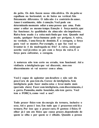 do peito. Os dois fazem nossa vida afetiva. Os do peito se
espalham na horizontal, os de baixo na vertical. São
fisicamente diferentes. O ódio não é o contrário do amor.
Amor é sentimento, ódio é emoção. Você pode em
determinado momento odiar a uma pessoa que ama. Pode
amar e odiar ao mesmo tempo. Emoção é força motriz, que
faz funcionar. As qualidades da alma não são impulsoras.
Raiva bem usada é a coisa mais linda que tem. Quando mal
usada, qualquer força humana pode ser perigosa. A raiva,
na verdade, é uma força de domínio. É a coragem, a força
para você se manter. Por exemplo, o que faz você se
levantar às 4 da madrugada no frio? A raiva, assim que
acorda você já estica os pés com a força da raiva. É a
força para enfrentar, a coragem.
A natureza não tem certo ou errado, tem funcional. Até a
violência a inteligência que vai discernir, mas esse
discernimento só vai ocorrer com a alma.
Você é capaz de agüentar um desaforo e não sair da
pose.Cara de pau tem ela. Carece de inteligência. Sem
inteligência pode fazer muita coisa e levar muito mais
(porrada claro) Fazer com inteligência, com discernimento, é
a garra. Pamonha, muito bonzinho, não tem garra. Você
tem a FORÇA, como você a usa?
Todo prazer físico vem da energia da ternura, inclusive o
sexo. Até o passe é isso. Em tudo que é prazeroso está lá a
ternura. Por isso que o prazer cura. O gostoso é físico. O
olhar já é um ato físico que causa prazer, dependendo de
quem se olha e por quem se é olhado. Quando a pessoa
 