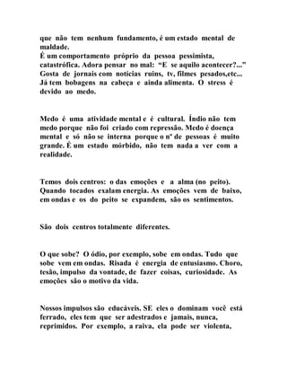 que não tem nenhum fundamento, é um estado mental de
maldade.
É um comportamento próprio da pessoa pessimista,
catastrófica. Adora pensar no mal: “E se aquilo acontecer?...”
Gosta de jornais com notícias ruins, tv, filmes pesados,etc...
Já tem bobagens na cabeça e ainda alimenta. O stress é
devido ao medo.
Medo é uma atividade mental e é cultural. Índio não tem
medo porque não foi criado com repressão. Medo é doença
mental e só não se interna porque o nº de pessoas é muito
grande. É um estado mórbido, não tem nada a ver com a
realidade.
Temos dois centros: o das emoções e a alma (no peito).
Quando tocados exalam energia. As emoções vem de baixo,
em ondas e os do peito se expandem, são os sentimentos.
São dois centros totalmente diferentes.
O que sobe? O ódio, por exemplo, sobe em ondas. Tudo que
sobe vem em ondas. Risada é energia de entusiasmo. Choro,
tesão, impulso da vontade, de fazer coisas, curiosidade. As
emoções são o motivo da vida.
Nossos impulsos são educáveis. SE eles o dominam você está
ferrado, eles tem que ser adestrados e jamais, nunca,
reprimidos. Por exemplo, a raiva, ela pode ser violenta,
 