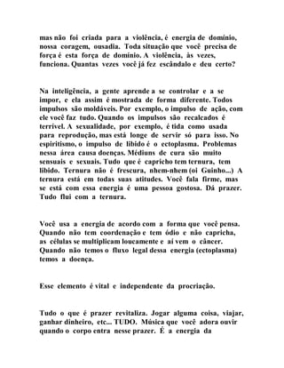 mas não foi criada para a violência, é energia de domínio,
nossa coragem, ousadia. Toda situação que você precisa de
força é esta força de domínio. A violência, às vezes,
funciona. Quantas vezes você já fez escândalo e deu certo?
Na inteligência, a gente aprende a se controlar e a se
impor, e ela assim é mostrada de forma diferente. Todos
impulsos são moldáveis. Por exemplo, o impulso de ação, com
ele você faz tudo. Quando os impulsos são recalcados é
terrível. A sexualidade, por exemplo, é tida como usada
para reprodução, mas está longe de servir só para isso. No
espiritismo, o impulso de libido é o ectoplasma. Problemas
nessa área causa doenças. Médiuns de cura são muito
sensuais e sexuais. Tudo que é capricho tem ternura, tem
libido. Ternura não é frescura, nhem-nhem (oi Guinho...) A
ternura está em todas suas atitudes. Você fala firme, mas
se está com essa energia é uma pessoa gostosa. Dá prazer.
Tudo flui com a ternura.
Você usa a energia de acordo com a forma que você pensa.
Quando não tem coordenação e tem ódio e não capricha,
as células se multiplicam loucamente e aí vem o câncer.
Quando não temos o fluxo legal dessa energia (ectoplasma)
temos a doença.
Esse elemento é vital e independente da procriação.
Tudo o que é prazer revitaliza. Jogar alguma coisa, viajar,
ganhar dinheiro, etc... TUDO. Música que você adora ouvir
quando o corpo entra nesse prazer. É a energia da
 