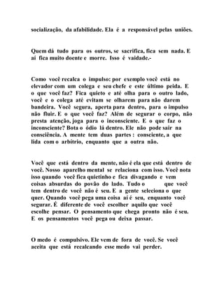 socialização, da afabilidade. Ela é a responsável pelas uniões.
Quem dá tudo para os outros, se sacrifica, fica sem nada. E
aí fica muito doente e morre. Isso é vaidade.-
Como você recalca o impulso: por exemplo você está no
elevador com um colega e seu chefe e este último peida. E
o que você faz? Fica quieto e até olha para o outro lado,
você e o colega até evitam se olharem para não darem
bandeira. Você segura, aperta para dentro, para o impulso
não fluir. E o que você faz? Além de segurar o corpo, não
presta atenção, joga para o inconsciente. E o que faz o
inconsciente? Bota o ódio lá dentro. Ele não pode sair na
consciência. A mente tem duas partes : consciente, a que
lida com o arbítrio, enquanto que a outra não.
Você que está dentro da mente, não é ela que está dentro de
você. Nosso aparelho mental se relaciona com isso. Você nota
isso quando você fica quietinho e fica divagando e vem
coisas absurdas do povão do lado. Tudo o que você
tem dentro de você não é seu. E a gente seleciona o que
quer. Quando você pega uma coisa aí é seu, enquanto você
segurar. É diferente de você escolher aquilo que você
escolhe pensar. O pensamento que chega pronto não é seu.
E os pensamentos você pega ou deixa passar.
O medo é compulsivo. Ele vem de fora de você. Se você
aceita que está recalcando esse medo vai perder.
 