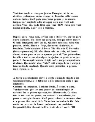 Você tem medo e coragem juntos. Exemplo: ao ir ao
dentista, enfrento o medo e estou lá. Também ódio e amor
andam juntos. Você pode amar uma pessoa e ao mesmo
tempo estar sentindo ódio dela por algo que você não
aceitou. Você não pode dizer que você TEM raiva pois você
nasceu com ela, dizer isso é burrice.
Depois que a raiva vem, se você não a dissolver, ela vai para
outro caminho. Ela pode ser perigosa, tem que saber mexer.
O mais inteligente sabe usá-la. Quando recalca a raiva vira
panaca, bobão. Tirou a força, ficou sem vitalidade, o
bonzinho. Todo bonzinho é besta. Não diz não. É bestonha
(besta + pamonha). SE não disser não na vida, vai haver
abuso, tanto para o outro quanto para si. Tem quem adora
invadir o outro com desculpas de ajudar. A gente acha que
pode. E fica completamente frágil, sofre, sempre empesteado
de dores. Quem sabe dizer “não” está sempre bem e chega à
terceira idade saudável. Quanto mais primitiva a pessoa,
mais rígida ela é.
A força do entusiasmo move a gente e quando ligado a um
sentimento bom, ele é fabuloso e nos direciona para o que
queremos.
Carisma ou presença. Carisma é tudo. É sopro, a aura.
Vendedor tem que ter este poder de comunicação. O
carisma faz a pessoa aparecer, ser diferenciada. Carisma
tem a ver com se gostar, em assumir o entusiasmo, ele
passa a energia vibrante. Você pode colocar a ternura nisso
e a pessoa fica total, fofa. Na melhor exuberância. Ou fala
muito ou se veste de forma exuberante, ou os dois (o
Gasparetto), fica chamativo. É o tesão de ser você: “OI
 