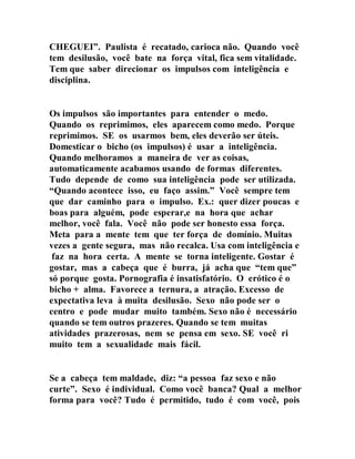 CHEGUEI”. Paulista é recatado, carioca não. Quando você
tem desilusão, você bate na força vital, fica sem vitalidade.
Tem que saber direcionar os impulsos com inteligência e
disciplina.
Os impulsos são importantes para entender o medo.
Quando os reprimimos, eles aparecem como medo. Porque
reprimimos. SE os usarmos bem, eles deverão ser úteis.
Domesticar o bicho (os impulsos) é usar a inteligência.
Quando melhoramos a maneira de ver as coisas,
automaticamente acabamos usando de formas diferentes.
Tudo depende de como sua inteligência pode ser utilizada.
“Quando acontece isso, eu faço assim.” Você sempre tem
que dar caminho para o impulso. Ex.: quer dizer poucas e
boas para alguém, pode esperar,e na hora que achar
melhor, você fala. Você não pode ser honesto essa força.
Meta para a mente tem que ter força de domínio. Muitas
vezes a gente segura, mas não recalca. Usa com inteligência e
faz na hora certa. A mente se torna inteligente. Gostar é
gostar, mas a cabeça que é burra, já acha que “tem que”
só porque gosta. Pornografia é insatisfatório. O erótico é o
bicho + alma. Favorece a ternura, a atração. Excesso de
expectativa leva à muita desilusão. Sexo não pode ser o
centro e pode mudar muito também. Sexo não é necessário
quando se tem outros prazeres. Quando se tem muitas
atividades prazerosas, nem se pensa em sexo. SE você ri
muito tem a sexualidade mais fácil.
Se a cabeça tem maldade, diz: “a pessoa faz sexo e não
curte”. Sexo é individual. Como você banca? Qual a melhor
forma para você? Tudo é permitido, tudo é com você, pois
 