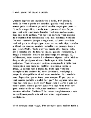é você quem vai pagar o preço.
Quando reprime um impulso,vem o medo. Por exemplo,
medo de voar é perda de ousadia, quando você atende
outros que o criticaram por você escolhe o que quer para si.
O medo é específico, e cada um representa 1 das forças
que você está castrando. Impulso você pode redirecionar,
mas não pode castrar. Vai ver sua raiva se você dá uma
de bonzinho! Sua sexualidade está mal moldada. Você não
faz suas vontades porque é orgulhoso. Aí para ter alívio
você vai para as drogas, que pode ser de todo tipo, também
o álcool em excesso, comida, trabalho em excesso, tudo o
que vira MANIA. Tudo que vira mania até é droga, tudo,
até o simples ato de lavar as mãos, quando compulsiva, é
droga. Compulsão mostra um desarranjo de energia. E,
infelizmente, todo mundo é viciado em alguma coisa. Muitas
drogas são perigosas demais. Tudo que é feito demais
prejudica. Tem coisa que é gostosa, mas quando é feita com
compulsão é por causa de conflitos internos, e perde a
graça. A cabeça tem a maldade. Tudo que você põe
inteligência faz melhor. SE você se violenta, você paga o
preço do desequilíbrio, aí vai usar remédios. Ex.: remédio
para depressão, que se toma para sempre. E por que, se
você nasceu perfeito sem ele? Por que? Foi alguma coisa que
você fez com você. Você quer fazer com o corpo o que faz
com o carro, manda para o conserto e fica tudo bem, não
quer mudar nada na vida, quer continuar tomando as
mesmas atitudes. Cuidado!!! Eu mudo completamente o meu
metabolismo quando não sei usar meus impulsos com
inteligência.
Você tem que saber exigir. Por exemplo, para aceitar tudo o
 