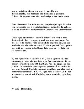 que os médicos dizem, tem que ter equilíbrio e
discernimento, eles também são humanos e portanto
falíveis. Oriente-se com eles, porém siga o seu bom senso.
Para libertar-se dos seus medos, pesquise que tipo de coisa
está sabotando em si e veja também as maldades da cabeça.
E aí os medos vão desaparecendo. Analise seus pensamentos.
Gente que fala mal dos outros é porque está com o mal
dentro de si. Por exemplo, se você tem uma amiga que fala
mal de todo mundo, você está iludida se pensa que, na sua
ausência, ela não fala de você. É claro que vai falar, pois o
mal está na cabeça dela. Quem fala mal, na verdade está
se confessando.
E, não que nós não vejamos o mal, sim a gente o vê, não
vamos negar, mas não me ligo, não fico comentando. Deixo
passar, grave bem :DEIXO PASSAR. Não me apego ao mal
jamais. Do contrário pode esperar pela dor. É o cultivo do
mal que faz mal. Cuidado com suas opiniões, que elas podem
conter muita maldade. EX.: “O que você acha de ...? E por
aí começa, e por aí vai. Cuidado, muito cuidado, vigie,fique
alerta.
7º aula – 18/nov/2003
 