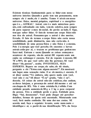 Existem técnicas fundamentais para se lidar com nosso
universo interior. Quando a gente tem um pensamento, nem
sempre ele é medo, ele é ameba. Temos 4 níveis em nosso
universo: físico, mental, psíquico, espiritual e o energético
que é o ... ASTRAL! Astral, este é o mais misterioso para
nós, está enfronhado em tudo, vem do coletivo, nem sempre
dá para separar o meu do social, do povão ao lado. É fogo,
tem que saber lidar. O fato de termos um corpo físico não
nos tira do astral. Pensamos que o astral é dos mortos.
Errado. O fato de termos o corpo físico não corta nossa
sensibilidade, pode diminuí-la, mas não corta não. A
sensibilidade de uma pessoa física e não física é a mesma.
Pois é a energia que você percebe. Os encostos e larvas
astrais estão por aí, e trazem os problemas que podem nos
fazer mal. Entram e saem. Quando as coisas começam a
acontecer de repente, são do astral. DE repente sente um
enjôo no estômago: é encosto. Foi de repente é encosto. DE
70 a 90% do que você sofre não lhe pertence. SE você
disser “Ah, passou” , acaba. INVESTIGUE, SEJA
ESPERTO. Repare no corpo, ele sabe, ele dá sinais,
pergunte a ele :”Estou com algum encosto?”. Ele mostrará
um lugar, uma sensação ruim. E se ele mostra, é encosto. É
só dizer assim: “Vá embora, não quero nada com você,
você não é eu.” SE disser “É eu” gruda, “não é eu”,
descola. AS coisas do astral não são estáticas, elas andam,
as dores latejam, a presença do astral dói mesmo e até sai
em chapas de RX. Não é uma coisinha lá, é sólido. Com
entidade pesada aumenta de 80 g a 2 kg o peso corporal
da pessoa. Tira a entidade perde o peso. Entidade pesa.
Diga: “Sai, desencosta”. Você pode chegar até perceber
detalhes, formas de quem está encostado. Misturando com
você, fará muita confusão. Dá uma dor nas costas. SE
acorda mal, faça o seguinte: levante, sente num canto e
identifique e aí, a partir de sua identificação 70% da força
 