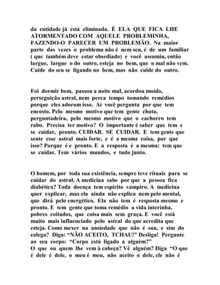 da entidade já está eliminada. É ELA QUE FICA LHE
ATORMENTADO COM AQUELE PROBLEMINHA,
FAZENDO-O PARECER UM PROBLEMÃO. Na maior
parte das vezes o problema não é nem seu, é de um familiar
( que também deve estar obsediado) e você assumiu, então
largue, largue o do outro, esteja no bem, que o mal não vem.
Cuide do seu se ligando no bem, mas não cuide do outro.
Foi dormir bem, passou a noite mal, acordou moído,
perseguição astral, nem perca tempo tomando remédios
porque eles adoram isso. Aí você pergunta por que tem
encosto. Pelo mesmo motivo que tem gente chata,
perguntadeira, pelo mesmo motivo que o cachorro tem
rabo. Precisa ter motivo? O importante é saber que tem e
se cuidar, pronto. CUIDAR. SE CUIDAR. E tem gente que
sente esse astral mais forte, e é a mesma coisa, por que
isso? Porque é e pronto. E a resposta é a mesma: tem que
se cuidar. Tem vários mundos, e tudo junto.
O homem, por toda sua existência, sempre teve rituais para se
cuidar do astral. A medicina sabe por que a pessoa fica
diabética? Toda doença tem espírito vampiro. A medicina
quer explicar, mas ela ainda não explica nem pelo mental,
que dirá pelo energético. Ela não tem é resposta mesmo e
pronto. E tem gente que toma remédio a vida interinha,
pobres coitados, que coisa mais sem graça. E você está
muito mais influenciado pelo astral do que acredita que
esteja. Como mexer na ansiedade que não é sua, e sim do
colega? Diga: “NÃO ACEITO, TCHAU!” Desliga! Pergunte
ao seu corpo: “Corpo está ligado a alguém?”
O que ou quem lhe vem à cabeça? Vê alguém? Diga “O que
é dele é dele, o meu é meu, não aceito o dele, ele não é
 