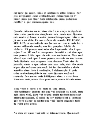 faz parte da gente, todos os ambientes estão ligados. Por
isso precisamos estar centrados, nos colocarmos em 1º
lugar, para não ficar tudo misturado, para podermos
escolher o que queremos para nós.
Quando estou no meu centro não é que esteja desligado de
tudo, estou prestando atenção em meu ponto aqui. Quando
este centro é fraco, a outra pessoa fala qualquer coisa e eu
já entro na dela. Eu sou reflexo do mundo. EU POSSO
SER LUZ. A maturidade nos faz um ser que é mais luz e
menos reflexo do mundo, nos faz próprios. Adulto de
vivência. AS pessoas centradas são impessoais, não é que
sejam frias. SE você é uma pessoa dramática vai dizer que
essa pessoa é fria, que ela não tem sentimentos. Mas você
não vê que você que é uma pessoa exaltada no seu drama.
Pode diminuir seus exageros, seus dramas. Você vive do
passado, conta o que sofreu com seus pais, mas não conta
o que eles sofreram com você. Só faz dramalhão e ainda
acredita nisso. Isso é exaltação, é deformação. E pode
criar muito desequilíbrio em você. Quando você está
centrado fica muito mais hábil para viver, e viver bem.
Nunca se mete, nunca fala pelo outro, nunca fala do outro.
Você veste o herói e se mete na vida alheia.
Principalmente quando diz que vai orientar os filhos. Olhe
bem para você, para ver se está assim tão bem para estar
orientando alguém. É nessa de ser metido com a intenção
que você diz ser de ajudar que você acaba pegando tudo
de ruim pelo astral.
Na vida de quem você está se intrometendo. Quem você
 