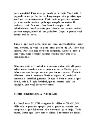 quer corrigir? Faça essa pergunta para você. Você está é
pegando a carga do outro. Larga o que não precisa, que
você vai ter um tombaço. Você mete o pau nos outros
para se sentir melhor, pois quando põe os outros lá
embaixo você fica em cima. Isso é complexo de
inferioridade. Você se sente por cima e um pouco melhor
por um tempo, mas é só um paliativo. Daqui a pouco você
estará mal de novo.
Tudo o que você acha ruim em você, você fantasiou, jogue
fora. Porque, se você se acha uma pessoa de 2a., você não
investe. Por isso que você tem vergonha. Deixe a pose e
seja você. Seja sempre natural e sem achar que está
incomodando.
O inconsciente e o astral é a mesma coisa, não dá para
saber onde termina um e começa o outro. Então, para
lidar com sua insegurança é preciso se centrar. Tudo é
efêmero, tudo é mutante. Nada é seguro. O invisível,
somente o invisível garante. O que é bom é bom, o que
não é, não é. É pelo invisível, que se mostra pela sua
intuição, que você deve se orientar.
COMO SEGUIR NOSSA INTUIÇÃO?
R.: Você está MUITO apegado às idéias e NENHUMA
idéia vale a pena se apegar pois a gente se transforma
sempre e o que foi ontem não vale mais para hoje. Tudo
muda. Nada que você tem é sólido, é formado de idéias
 