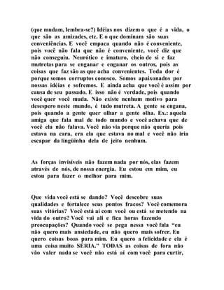 (que mudam, lembra-se?) Idéias nos dizem o que é a vida, o
que são as amizades, etc. E o que dominam são suas
conveniências. E você empaca quando não é conveniente,
pois você não fala que não é conveniente, você diz que
não conseguiu. Neurótico e imaturo, cheio de si e faz
mutretas para se enganar e enganar os outros, pois as
coisas que faz são as que acha convenientes. Toda dor é
porque somos corruptos conosco. Somos apaixonados por
nossas idéias e sofremos. E ainda acha que você é assim por
causa de seu passado. E isso não é verdade, pois quando
você quer você muda. Não existe nenhum motivo para
desespero neste mundo, é tudo mutreta. A gente se engana,
pois quando a gente quer olhar a gente olha. Ex.: aquela
amiga que fala mal de todo mundo e você achava que de
você ela não falava. Você não via porque não queria pois
estava na cara, era ela que estava no mal e você não iria
escapar da lingüinha dela de jeito nenhum.
As forças invisíveis não fazem nada por nós, elas fazem
através de nós, de nossa energia. Eu estou em mim, eu
estou para fazer o melhor para mim.
Que vida você está se dando? Você descobre suas
qualidades e fortalece seus pontos fracos? Você comemora
suas vitórias? Você está aí com você ou está se metendo na
vida do outro? Você vai ali e fica horas fazendo
preocupações? Quando você se pega nessa você fala “eu
não quero mais ansiedade, eu não quero mais sofrer. Eu
quero coisas boas para mim. Eu quero a felicidade e ela é
uma coisa muito SÉRIA.” TODAS as coisas de fora não
vão valer nada se você não está aí com você para curtir,
 
