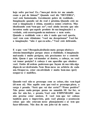 hoje sofre por isso! Ex. :”meu pai devia ter me amado
como o pai de fulana!” Quando você diz “DEVERIA”,
você está fantasiando. Geralmente pobre de realidade.
Imaginação quando sai do real é péssima. Quando está no
real a imaginação é ótima, usando-a somos criativos. Mas
idealizando com “tem que ser”, você ainda inventa que não
inventou nada que aquele produto de sua imaginação é a
verdade, está escorregando na maionese e nem sente.
Quando a realidade vem e não é nada que você queria,
você vem com vitimismo: “você me decepcionou” Você faz
a imaginação: “não é que eu ache...” Você está delirando.
E o que vem ? Decepção,desilusão mata porque abaixa o
sistema imunológico porque ataca a vitalidade. A imaginação
mal usada é muito perigosa, nós precisamos ter o controle
dela. Quem é que vai mandar aí dentro, a cabeça, ou você
vai tomar posição? A cabeça é um aparelho que obedece
você. Então dê ordens poderosas que façam de sua vida algo
digno de ser desfrutado. Nem Deus mexe no arbítrio de cada
um. Ocupar-se, estar em atividade é muito bom mas (pré)
ocupar-se é maléfico.
Quando você não se preocupa com as coisas, elas vem legal
(tô nem aí). Mas aquilo com que você se preocupa piora, a
carga é pesada. “Será que vai dar certo?” “Pense positivo”
Não pense nada porque pensa no amanhã. SE for for, se
não for não for, e pronto. Você está EMPENHADO mas
não precisa estar ansioso. E você tem que ter cabeça
também para o imprevisto, pois você planeja e acontecem
coisas que não estavam nesse planejamento e aí tem que
fazer diferente. Não deu de um jeito vai de outro.
 