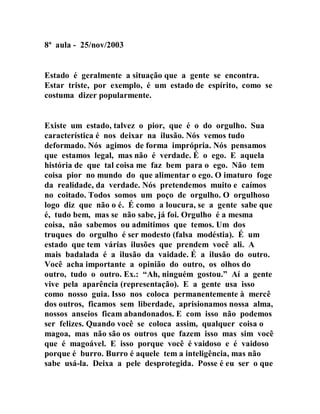 8ª aula - 25/nov/2003
Estado é geralmente a situação que a gente se encontra.
Estar triste, por exemplo, é um estado de espírito, como se
costuma dizer popularmente.
Existe um estado, talvez o pior, que é o do orgulho. Sua
característica é nos deixar na ilusão. Nós vemos tudo
deformado. Nós agimos de forma imprópria. Nós pensamos
que estamos legal, mas não é verdade. É o ego. E aquela
história de que tal coisa me faz bem para o ego. Não tem
coisa pior no mundo do que alimentar o ego. O imaturo foge
da realidade, da verdade. Nós pretendemos muito e caímos
no coitado. Todos somos um poço de orgulho. O orgulhoso
logo diz que não o é. É como a loucura, se a gente sabe que
é, tudo bem, mas se não sabe, já foi. Orgulho é a mesma
coisa, não sabemos ou admitimos que temos. Um dos
truques do orgulho é ser modesto (falsa modéstia). É um
estado que tem várias ilusões que prendem você ali. A
mais badalada é a ilusão da vaidade. É a ilusão do outro.
Você acha importante a opinião do outro, os olhos do
outro, tudo o outro. Ex.: “Ah, ninguém gostou.” Aí a gente
vive pela aparência (representação). E a gente usa isso
como nosso guia. Isso nos coloca permanentemente à mercê
dos outros, ficamos sem liberdade, aprisionamos nossa alma,
nossos anseios ficam abandonados. E com isso não podemos
ser felizes. Quando você se coloca assim, qualquer coisa o
magoa, mas não são os outros que fazem isso mas sim você
que é magoável. E isso porque você é vaidoso e é vaidoso
porque é burro. Burro é aquele tem a inteligência, mas não
sabe usá-la. Deixa a pele desprotegida. Posse é eu ser o que
 