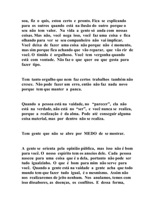 sou, fiz o quis, estou certo e pronto. Fica se explicando
para os outros quando está na ilusão do outro porque o
seu não tem valor. Na vida a gente só anda com nossas
coisas. Mas não, você nega isso, você faz uma coisa e fica
olhando para ver se seu companheiro não vai implicar.
Você deixa de fazer uma coisa não porque não é momento,
mas sim porque fica achando que vão reparar, que vão rir de
você. O tímido é orgulhoso. Você tem vergonha quando
está com vontade. Não faz o que quer ou que gosta para
fazer tipo.
Tem tanto orgulho que nem faz certos trabalhos também não
cresce. Não pode fazer um erro, então não faz nada novo
porque tem que manter a panca.
Quando a pessoa está na vaidade, no “parecer”, ela não
está na verdade, não está no “ser”, e você nunca se realiza,
porque a realização é da alma. Pode até conseguir alguma
coisa material, mas por dentro não se realiza.
Tem gente que não se abre por MEDO de se mostrar.
A gente se orienta pela opinião pública, mas isso não é bom
para você. O nosso espírito tem os anseios dele. Cada pessoa
nasceu para uma coisa que é a dela, portanto não pode ser
tudo igualzinho. O que é bom para mim não serve para
você. Quando a gente está na vaidade a gente acha que todo
mundo tem que fazer tudo igual, é o mesmismo. Assim não
nos realizaremos de jeito nenhum. Nos anulamos, temos com
isso dissabores, as doenças, os conflitos. E dessa forma,
 