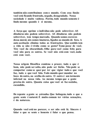 também não contribuímos com o mundo. Com essa ilusão
você está ficando frustrado, negado, desagradado. Nossa
sociedade é muito vaidosa. Porém, todo mundo somente é
lindo mesmo quando é si mesmo.
A força que oprime o indivíduo não pode sobreviver. AS
ditaduras não podem sobreviver. AS ditaduras não podem
sobreviver, tem tempo marcado. Quando somos escravos
dessa moral, nós somos imaturos, ligados ao mundo de fora. A
auto aceitação elimina todas as frustrações. Que sentido tem
a vida se não é vivida como se gosta? Tome posse de você.
Tire você da obscuridade. Olhe para você como feito para
você não para os outros. Se você não está com você, nada
está com você.
Nossa origem filosófica condena o prazer, tudo o que é
bom, não pode ser solto, não pode ser bicho. Não pode se
comportar como se quer por ter que vigiar tudo o que você
faz, tudo o que você fala. Todo mundo quer mandar na
boca do outro, na orelha do outro. O outro é um tormento
infernal na nossa vida. Ao mesmo tempo que a gente
precisa do outro. Quanta coisa que você só faz sozinho,
escondido.
De repente a gente se estranha. Que bobagem, tudo o que a
gente sente é natural. É muito comum ter várias sensações,
é da natureza.
Quando você está no parecer, o ser não está lá. Sincero é
falar o que se sente e honesto é falar o que pensa.
 