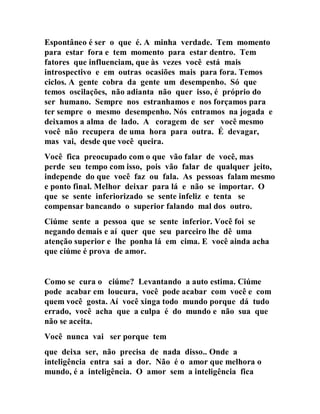 Espontâneo é ser o que é. A minha verdade. Tem momento
para estar fora e tem momento para estar dentro. Tem
fatores que influenciam, que às vezes você está mais
introspectivo e em outras ocasiões mais para fora. Temos
ciclos. A gente cobra da gente um desempenho. Só que
temos oscilações, não adianta não quer isso, é próprio do
ser humano. Sempre nos estranhamos e nos forçamos para
ter sempre o mesmo desempenho. Nós entramos na jogada e
deixamos a alma de lado. A coragem de ser você mesmo
você não recupera de uma hora para outra. É devagar,
mas vai, desde que você queira.
Você fica preocupado com o que vão falar de você, mas
perde seu tempo com isso, pois vão falar de qualquer jeito,
independe do que você faz ou fala. As pessoas falam mesmo
e ponto final. Melhor deixar para lá e não se importar. O
que se sente inferiorizado se sente infeliz e tenta se
compensar bancando o superior falando mal dos outro.
Ciúme sente a pessoa que se sente inferior. Você foi se
negando demais e aí quer que seu parceiro lhe dê uma
atenção superior e lhe ponha lá em cima. E você ainda acha
que ciúme é prova de amor.
Como se cura o ciúme? Levantando a auto estima. Ciúme
pode acabar em loucura, você pode acabar com você e com
quem você gosta. Aí você xinga todo mundo porque dá tudo
errado, você acha que a culpa é do mundo e não sua que
não se aceita.
Você nunca vai ser porque tem
que deixa ser, não precisa de nada disso.. Onde a
inteligência entra sai a dor. Não é o amor que melhora o
mundo, é a inteligência. O amor sem a inteligência fica
 