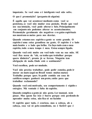 impotente. Se você ama e é inteligente você não sofre.
O que é premonição? (pergunta de alguém)
É aquilo que vai acontecer mediante como você se
posiciona, se você não mudar essa posição. Desde que você
use sua intuição, você pode alterar o fato. Principalmente
em conjunto nós podemos alterar os acontecimentos.
Premonição geralmente são negativos e os guias espirituais
nos mostram os meios para nos desviar.
Quando estamos nos espírito a gente se sente grande. O
espírito é uma coisa grandiosa na gente. O espírito é o lado
mais bonito e o lado que brlha. Eu faço tudo com o meu
espírito, todo o meu tempo é meu. Estou sempre ligado.
Quando você está muito em você tudo vem na sua mão. SE
você fica nessa de “ah, eu tenha que trabalhar porque
quero dinheiro”, pronto já se ferrou. Ninguém tem
obrigação de nada. Onde está o sentimento?
Você escolheu, pode ser mudado.
Você não precisa trabalhar, pode pedir esmolas, pode ir
morar no mato (aqui no Brasil temos muitas matas)
Trabalha porque quer. Se pedir comida em casa de
católicos sempre ganhará um prato, então para que
trabalhar reclamando?
Quando você está motivado, seu comportamento é rápido e
enérgico. Má vontade é falta de espírito.
Quando complica a gente já não gosta. Ler manual, nem
pnsar. Mas quem faz isso é burro porque está perdendo de
aprender muita coisa, não fica só no facinho
O espírito quer tudo, é ccurioso, mas a cabeça, ah a
cabeça, essa vai só pelo comodismo, no é fácil.O que é
 