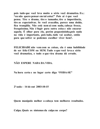 pois tudo que você leva muito a sério você dramatiza. Ex.:
“eu não quero pensar em tal coisa!” Pois aí é que você
pensa. Tire o drama, tire o tamanho, tire a importância,
tire as expectativas. Se você avacalha, parece uma doida,
fica tranqüila. Não está nem aí com nada, cabeça fresca,
fresquíssima. Não é fugir para outra coisa e não encarar
aquela. É olhar para ela, porém pequenininha,pois nada
na vida é importante, pois tudo, tudo vai acabar, então
para que sofrer se podemos escolher viver bem?.
FELICIDADE não vem com as coisas, ela é uma habilidade
de ser feliz COM ou SEM. Tudo o que você leva a sério
você dramatiza, e tudo o que vira drama dá errado.
NÃO ESPERE NADA DA VIDA.
Na hora certa e no lugar certo diga “FODA-SE”
2ª-aula - 14 de out 2003-10-15
Quem manipula melhor a cabeça tem melhores resultados.
Culpa. Quais os sintomas da culpa no corpo?
 