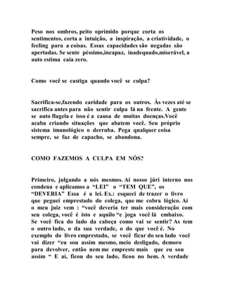 Peso nos ombros, peito oprimido porque corta os
sentimentos, corta a intuição, a inspiração, a criatividade, o
feeling para a coisas. Essas capacidades são negadas são
apertadas. Se sente péssimo,incapaz, inadequado,miserável, a
auto estima caia zero.
Como você se castiga quando você se culpa?
Sacrifica-se,fazendo caridade para os outros. Às vezes até se
sacrifica antes para não sentir culpa lá na frente. A gente
se auto flagela e isso é a causa de muitas doenças.Você
acaba criando situações que abatem você. Seu próprio
sistema imunológico o derruba. Pega qualquer coisa
sempre, se faz de capacho, se abandona.
COMO FAZEMOS A CULPA EM NÓS?
Primeiro, julgando a nós mesmos. Aí nosso júri interno nos
condena e aplicamos a “LEI” o “TEM QUE”, os
“DEVERIA” Essa é a lei. Ex.: esqueci de trazer o livro
que peguei emprestado do colega, que me cobra lógico. Aí
o meu juiz vem : “você deveria ter mais consideração com
seu colega, você é isto e aquilo “e joga você lá embaixo.
Se você fica do lado da cabeça como vai se sentir? As tem
o outro lado, o da sua verdade, o do que você é. No
exemplo do livro emprestado, se você ficar do seu lado você
vai dizer “eu sou assim mesmo, meio desligado, demoro
para devolver, então nem me empreste mais que eu sou
assim “ E aí, ficou do seu lado, ficou no bem. A verdade
 