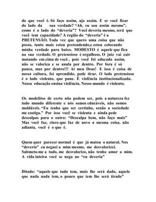 do que você é. Só faço assim, ajo assim. E se você ficar
do lado da sua verdade? “Ah, eu sou assim mesmo”,
como é o lado do “deveria”? Você deveria mesmo, será que
você tem capacidade? A região do “deveria” é a
PRETENSÃO. Toda vez que quero uma coisa que não
posso, tanto mais estou pretendendo,e estou colocando
minha verdade para baixo. MODESTO é aquele que fica
na sua verdade. O pretensioso é orgulhoso. O juiz vai cair
matando em cima de você , pois você foi educado assim,
não se valoriza e se anula por dentro. Por fora é só
panca, mas por dentro!!! Ai meu Deus! E isso é coisa de
nossa cultura, foi aprendido, pode tirar. O lado pretensioso
é o lado violento, que pune. É violência institucionalizada.
Nossa educação ensina violência. Nosso mundo é violento.
Os modelitos de certo não podem ser, pois a natureza fez
todo mundo diferente e nós somos educáveis, não somos
moldáveis. “Eu tenho que ser certinho, senão a sociedade
me castiga.” Por isso você se violenta e ainda pede
desculpas para o outro: “Desculpa bem, não faço mais”
Mas você faz, claro que faz de novo a mesma coisa, não
adianta, você é o que é.
Quem quer parecer normal é que já matou o natural. Nos
“deveria” eu neguei a mim mesmo, me desvalorizei.
Submeto-me a tudo, me desvalorizo, não tenho amor a mim.
A vida inteira você se nega no “eu deveria”
Ditado: “aquele que tudo tem, mais lhe será dado, aquele
que nada nada tem, o pouco que tem lhe será tirado”
 