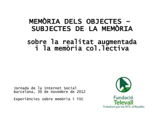 MEMÒRIA DELS OBJECTES –
        SUBJECTES DE LA MEMÒRIA
      sobre la realitat augmentada
        i la memòria col.lectiva




Jornada de la Internet Social
Barcelona, 30 de novembre de 2012

Experiències sobre memòria i TIC
 