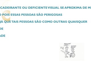 3. QUANDO UM CADEIRANTE OU DEFICIENTE VISUAL SE APROXIMA DE MIM, COMO DEVO REAGIR? (  ) COM RECEIO POIS ESSAS PESSOAS SÃO PERIGOSAS (  ) NORMAL, E, JÁ QUE TAIS PESSOAS SÃO COMO OUTRAS QUAISQUER (  ) COM PIEDADE (  ) COM MALDADE 