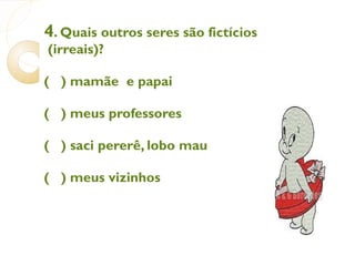 4 . Quais outros seres são fictícios (irreais)?  (  ) mamãe  e papai (  ) meus professores (  ) saci pererê, lobo mau (  ) meus vizinhos 
