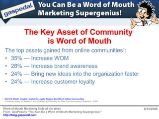The Key Asset of Community  is Word of Mouth 8/13/2008 ,[object Object],[object Object],[object Object],[object Object],[object Object],1.  Word of Mouth, Insights, Customer Loyalty Biggest Benefits of Online Communities ,    Combined study by Beeline Labs, Deloitte, and Society for New Communications Research, 2008   