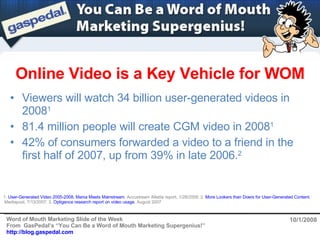 Online Video is a Key Vehicle for WOM 10/1/2008 ,[object Object],[object Object],[object Object],1.  User-Generated Video 2005-2008, Mania Meets Mainstream , Accustream iMedia report, 1/28/2008; 2.  More Lookers than Doers for User-Generated Content ,  Mediapost, 7/13/2007; 3.  Optigence research report on video usage , August 2007 