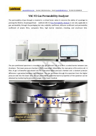 www.labthink.cn/en   Contact: (Ms) Yarina Gao   Email: trade5@labthink.cn   Tel: 86-531-85060139



                            VAC-V2 Gas Permeability Analyzer
The permeability of gas through a material is a critical factor when it concerns the ability of a package to
prolong the lifetime of packaged food. Labthink VAC-V2 Gas Permeability Analyzer is not only applicable in
gas permeability through the packaging but also solubility coefficient, diffusion coefficient and permeability
coefficient of plastic films, composite films, high barrier materials, sheeting, and aluminum foils.




The pre-conditioned specimen is mounted in the gas diffusion cell as to form a sealed barrier between two
chambers. The lower-pressure chamber is firstly evacuated, followed by the evacuation of the entire cell. A
flow of gas is thereafter introduced into the evacuated higher-pressure chamber and a constant pressure
difference is generated between two chambers. The gas permeates through the specimen from the higher
pressure side into the lower side. The gas permeability and other barrier properties of the specimen can be
obtained by monitoring the pressure changes in the lower chamber.
 