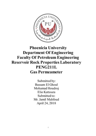 i
Phoenicia University
Department Of Engineering
Faculty Of Petroleum Engineering
Reservoir Rock Properties Laboratory
PENG211L
Gas Permeameter
Submitted by:
Bassam El Ghoul
Mohamad Houdroj
Elio Kattoura
Submitted to:
Mr. Jamil Mahfoud
April 24, 2018
 