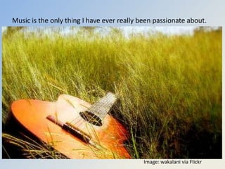 Music is the only thing I have ever really been passionate about.




I can’t imagine any other career that I was born to do more than this.


                                              Image: wakalani via Flickr
 