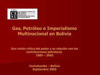 Gas, Petróleo e Imperialismo
  Multinacional en Bolivia


Una visión crítica del poder y su relación con las
           contribuciones petroleras
                   1985 – 2003


             Cochabamba – Bolivia
               Septiembre 2005
 