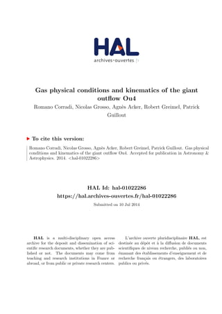 Gas physical conditions and kinematics of the giant
outﬂow Ou4
Romano Corradi, Nicolas Grosso, Agn`es Acker, Robert Greimel, Patrick
Guillout
To cite this version:
Romano Corradi, Nicolas Grosso, Agn`es Acker, Robert Greimel, Patrick Guillout. Gas physical
conditions and kinematics of the giant outﬂow Ou4. Accepted for publication in Astronomy &
Astrophysics. 2014. <hal-01022286>
HAL Id: hal-01022286
https://hal.archives-ouvertes.fr/hal-01022286
Submitted on 10 Jul 2014
HAL is a multi-disciplinary open access
archive for the deposit and dissemination of sci-
entiﬁc research documents, whether they are pub-
lished or not. The documents may come from
teaching and research institutions in France or
abroad, or from public or private research centers.
L’archive ouverte pluridisciplinaire HAL, est
destin´ee au d´epˆot et `a la diﬀusion de documents
scientiﬁques de niveau recherche, publi´es ou non,
´emanant des ´etablissements d’enseignement et de
recherche fran¸cais ou ´etrangers, des laboratoires
publics ou priv´es.
 