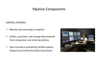 Pipeline Components


CONTROL STATIONS

 Monitor and control gas in pipeline

 Collect, assimilate, and manage data received
  from compressor and metering stations

 Data received is provided by SCADA systems
  (Supervisory Control And Data Acquisition)
 