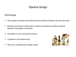 Pipeline Design

Methodology

 Pipe length calculated and compared to the distance between the first two cities

 Iteration carried out to determine number of compressor stations required
  between Farmington and Seattle

 Simulation run for economical solution

 Installation costs determined

 Total cost, including cost of pipes noted
 