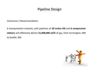 Pipeline Design

Conclusion / Recommendation


A transportation network, with pipelines of 20 inches OD and 6 compression
stations will effectively deliver 21,000,000 scf/h of gas, from Farmington, NM
to Seattle, WA
 