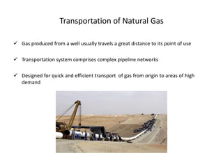Transportation of Natural Gas

 Gas produced from a well usually travels a great distance to its point of use

 Transportation system comprises complex pipeline networks

 Designed for quick and efficient transport of gas from origin to areas of high
  demand
 